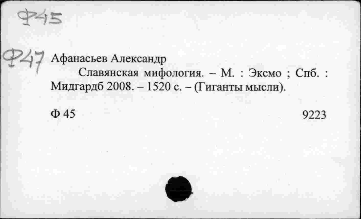 ﻿'J’-fS
J y’ Афанасьев Александр
Славянская мифология. - М. : Эксмо ; Спб. : Мидгардб 2008. - 1520 с. - (Гиганты мысли).
Ф45
9223